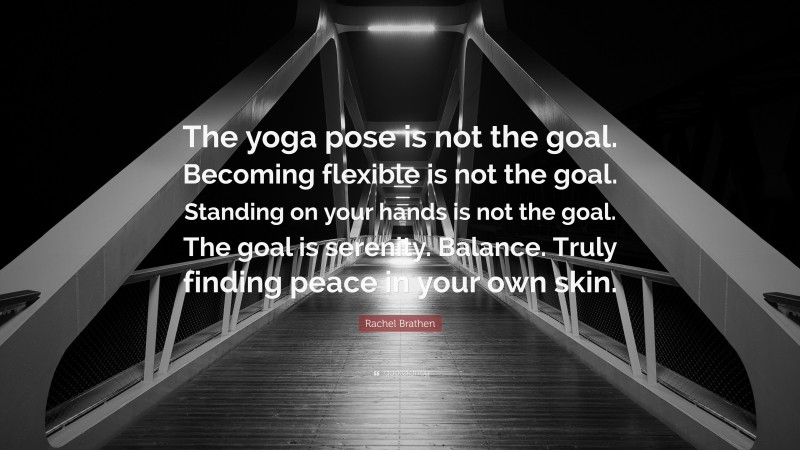 Rachel Brathen Quote: “The yoga pose is not the goal. Becoming flexible is not the goal. Standing on your hands is not the goal. The goal is serenity. Balance. Truly finding peace in your own skin.”