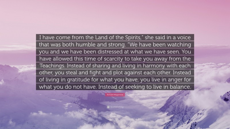 Richard Wagamese Quote: “I have come from the Land of the Spirits,” she said in a voice that was both humble and strong. “We have been watching you and we have been distressed at what we have seen. You have allowed this time of scarcity to take you away from the Teachings. Instead of sharing and living in harmony with each other, you steal and fight and plot against each other. Instead of living in gratitude for what you have, you live in anger for what you do not have. Instead of seeking to live in balance.”