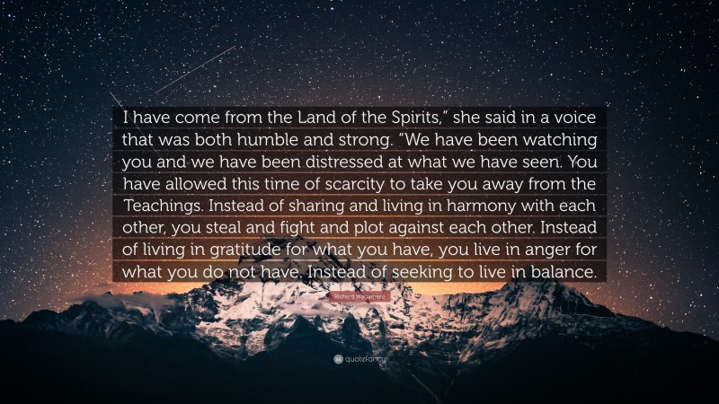 Richard Wagamese Quote: “I have come from the Land of the Spirits,” she said in a voice that was both humble and strong. “We have been watching you and we have been distressed at what we have seen. You have allowed this time of scarcity to take you away from the Teachings. Instead of sharing and living in harmony with each other, you steal and fight and plot against each other. Instead of living in gratitude for what you have, you live in anger for what you do not have. Instead of seeking to live in balance.”