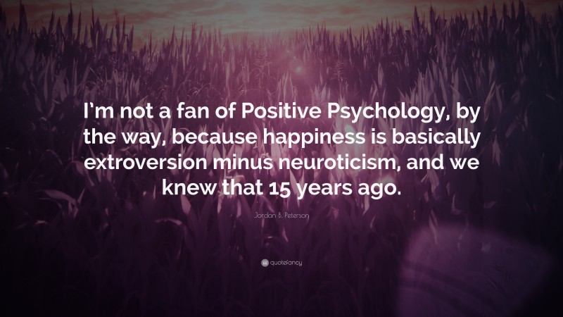 Jordan B. Peterson Quote: “I’m not a fan of Positive Psychology, by the way, because happiness is basically extroversion minus neuroticism, and we knew that 15 years ago.”