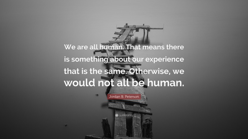 Jordan B. Peterson Quote: “We are all human. That means there is something about our experience that is the same. Otherwise, we would not all be human.”