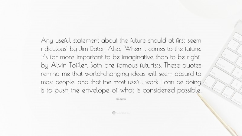 Tim Ferriss Quote: “Any useful statement about the future should at first seem ridiculous’ by Jim Dator. Also, ‘When it comes to the future, it’s far more important to be imaginative than to be right’ by Alvin Toffler. Both are famous futurists. These quotes remind me that world-changing ideas will seem absurd to most people, and that the most useful work I can be doing is to push the envelope of what is considered possible.”