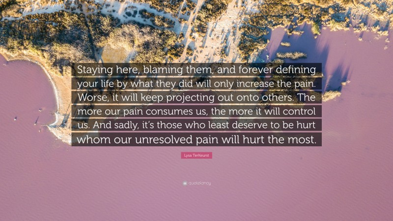 Lysa TerKeurst Quote: “Staying here, blaming them, and forever defining your life by what they did will only increase the pain. Worse, it will keep projecting out onto others. The more our pain consumes us, the more it will control us. And sadly, it’s those who least deserve to be hurt whom our unresolved pain will hurt the most.”