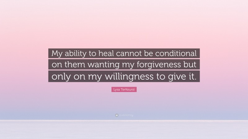 Lysa TerKeurst Quote: “My ability to heal cannot be conditional on them wanting my forgiveness but only on my willingness to give it.”