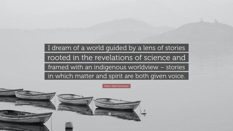 Robin Wall Kimmerer Quote: “I dream of a world guided by a lens of stories rooted in the revelations of science and framed with an indigenous worldview – stories in which matter and spirit are both given voice.”