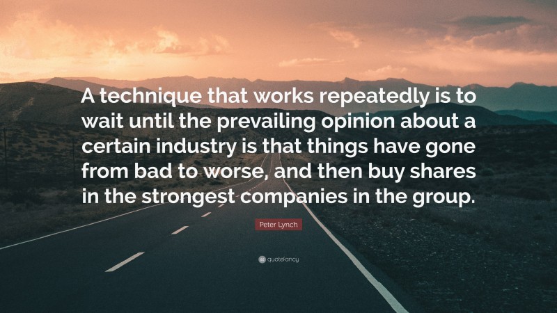 Peter Lynch Quote: “A technique that works repeatedly is to wait until the prevailing opinion about a certain industry is that things have gone from bad to worse, and then buy shares in the strongest companies in the group.”