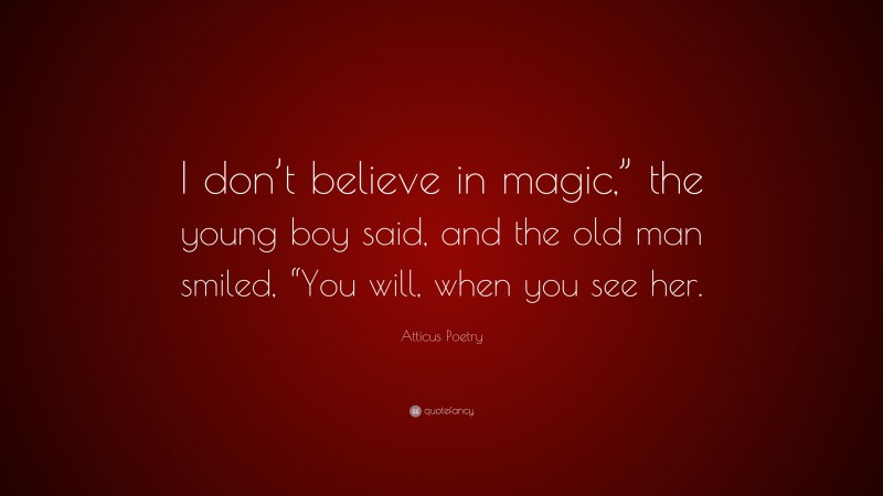 Atticus Poetry Quote: “I don’t believe in magic,” the young boy said, and the old man smiled, “You will, when you see her.”