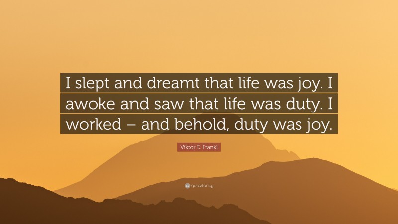 Viktor E. Frankl Quote: “I slept and dreamt that life was joy. I awoke and saw that life was duty. I worked – and behold, duty was joy.”