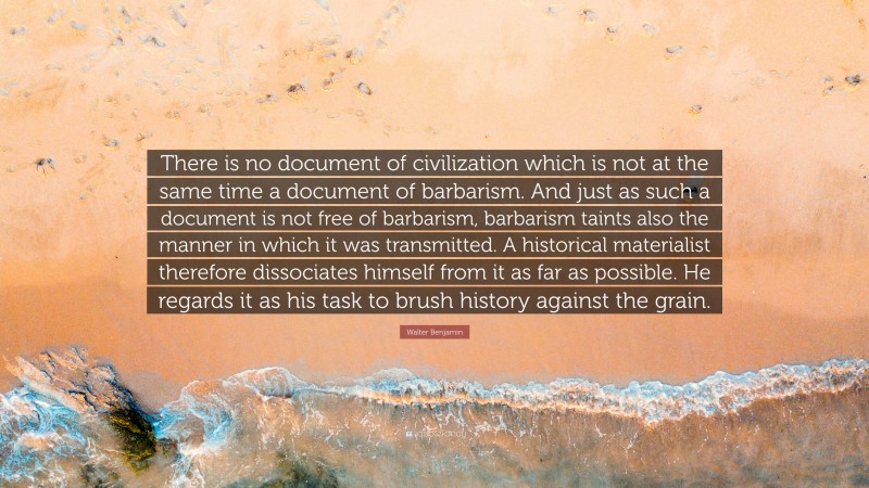 Walter Benjamin Quote: “There is no document of civilization which is not at the same time a document of barbarism. And just as such a document is not free of barbarism, barbarism taints also the manner in which it was transmitted. A historical materialist therefore dissociates himself from it as far as possible. He regards it as his task to brush history against the grain.”