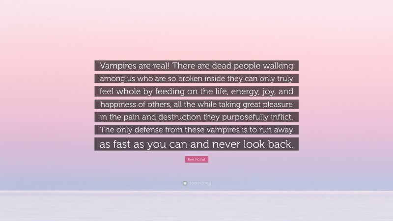 Ken Poirot Quote: “Vampires are real! There are dead people walking among us who are so broken inside they can only truly feel whole by feeding on the life, energy, joy, and happiness of others, all the while taking great pleasure in the pain and destruction they purposefully inflict. The only defense from these vampires is to run away as fast as you can and never look back.”