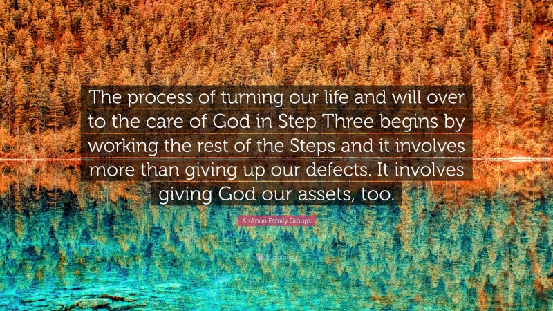 Al-Anon Family Groups Quote: “The process of turning our life and will over to the care of God in Step Three begins by working the rest of the Steps and it involves more than giving up our defects. It involves giving God our assets, too.”