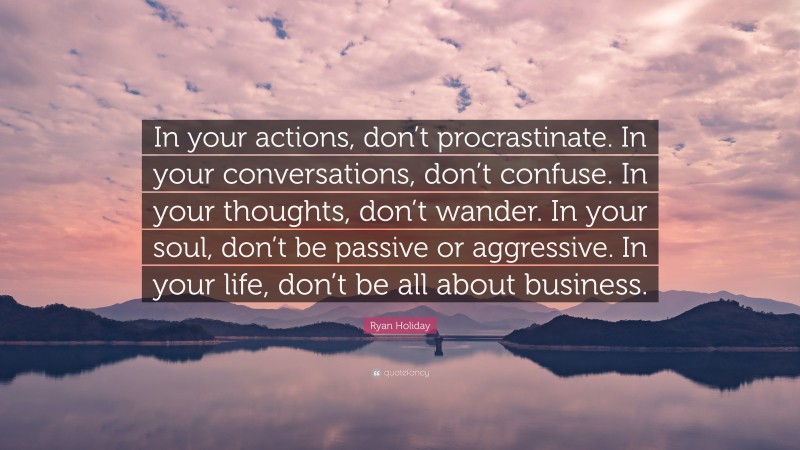 Ryan Holiday Quote: “In your actions, don’t procrastinate. In your conversations, don’t confuse. In your thoughts, don’t wander. In your soul, don’t be passive or aggressive. In your life, don’t be all about business.”
