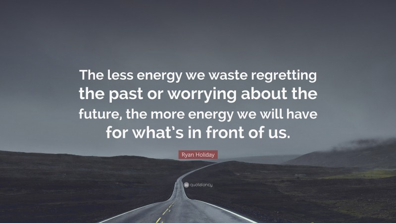 Ryan Holiday Quote: “The less energy we waste regretting the past or worrying about the future, the more energy we will have for what’s in front of us.”