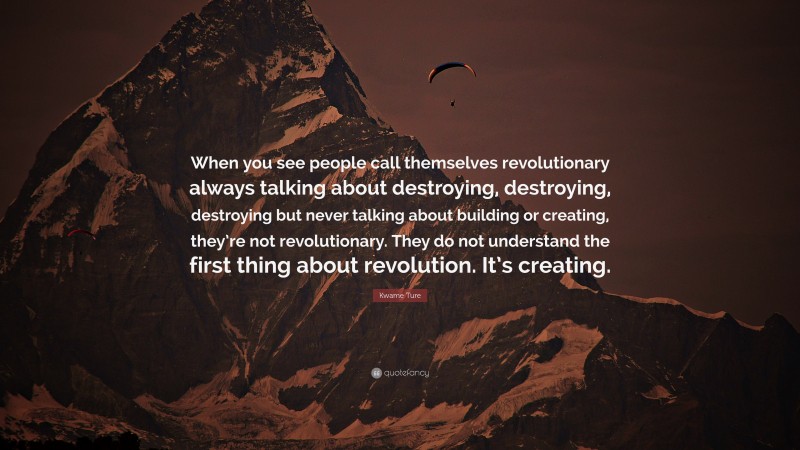 Kwame Ture Quote: “When you see people call themselves revolutionary always talking about destroying, destroying, destroying but never talking about building or creating, they’re not revolutionary. They do not understand the first thing about revolution. It’s creating.”