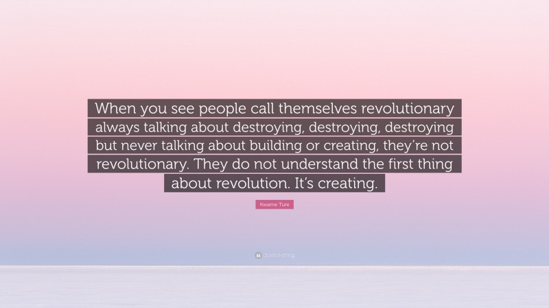 Kwame Ture Quote: “When you see people call themselves revolutionary always talking about destroying, destroying, destroying but never talking about building or creating, they’re not revolutionary. They do not understand the first thing about revolution. It’s creating.”