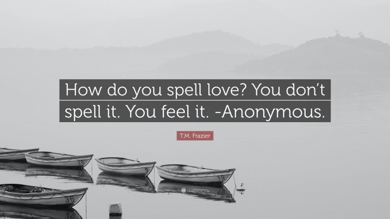 T.M. Frazier Quote: “How do you spell love? You don’t spell it. You feel it. -Anonymous.”