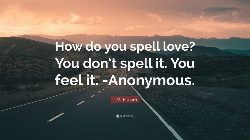 T.M. Frazier Quote: “How do you spell love? You don’t spell it. You feel it. -Anonymous.”