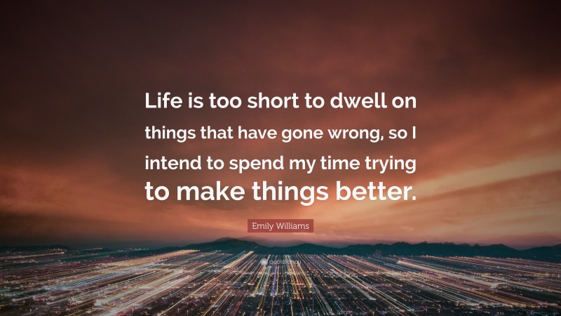 Emily Williams Quote: “Life is too short to dwell on things that have gone wrong, so I intend to spend my time trying to make things better.”