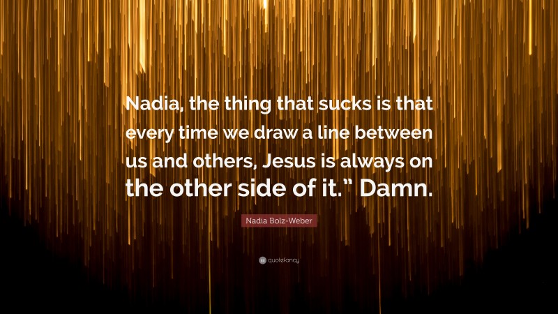 Nadia Bolz-Weber Quote: “Nadia, the thing that sucks is that every time we draw a line between us and others, Jesus is always on the other side of it.” Damn.”