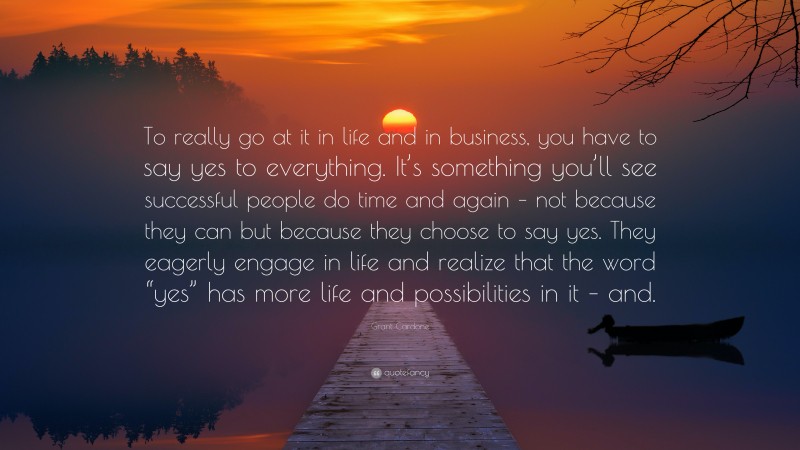 Grant Cardone Quote: “To really go at it in life and in business, you have to say yes to everything. It’s something you’ll see successful people do time and again – not because they can but because they choose to say yes. They eagerly engage in life and realize that the word “yes” has more life and possibilities in it – and.”