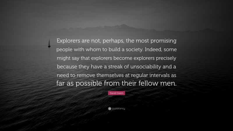David Grann Quote: “Explorers are not, perhaps, the most promising people with whom to build a society. Indeed, some might say that explorers become explorers precisely because they have a streak of unsociability and a need to remove themselves at regular intervals as far as possible from their fellow men.”