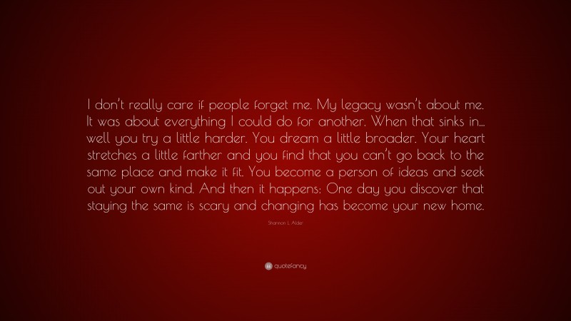 Shannon L. Alder Quote: “I don’t really care if people forget me. My legacy wasn’t about me. It was about everything I could do for another. When that sinks in... well you try a little harder. You dream a little broader. Your heart stretches a little farther and you find that you can’t go back to the same place and make it fit. You become a person of ideas and seek out your own kind. And then it happens: One day you discover that staying the same is scary and changing has become your new home.”