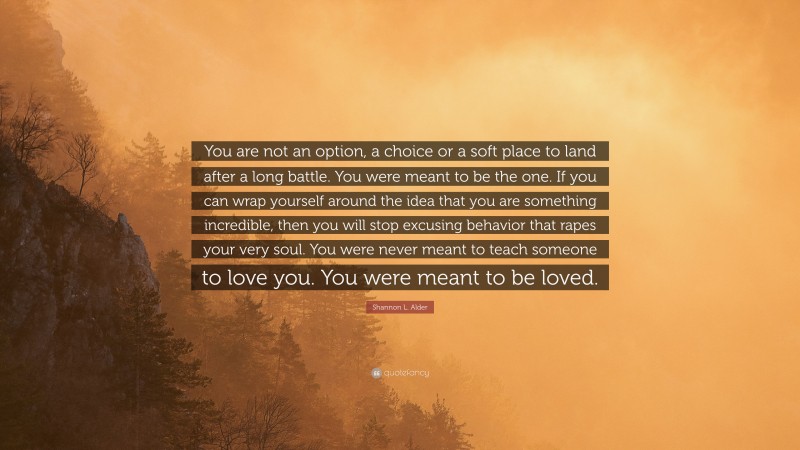 Shannon L. Alder Quote: “You are not an option, a choice or a soft place to land after a long battle. You were meant to be the one. If you can wrap yourself around the idea that you are something incredible, then you will stop excusing behavior that rapes your very soul. You were never meant to teach someone to love you. You were meant to be loved.”