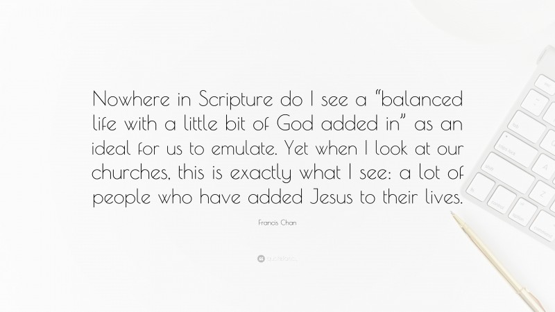 Francis Chan Quote: “Nowhere in Scripture do I see a “balanced life with a little bit of God added in” as an ideal for us to emulate. Yet when I look at our churches, this is exactly what I see: a lot of people who have added Jesus to their lives.”