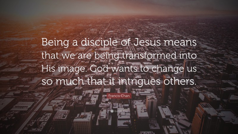 Francis Chan Quote: “Being a disciple of Jesus means that we are being transformed into His image. God wants to change us so much that it intrigues others.”