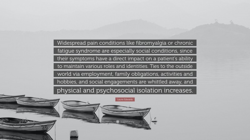 Laurie Edwards Quote: “Widespread pain conditions like fibromyalgia or chronic fatigue syndrome are especially social conditions, since their symptoms have a direct impact on a patient’s ability to maintain various roles and identities. Ties to the outside world via employment, family obligations, activities and hobbies, and social engagements are whittled away, and physical and psychosocial isolation increases.”