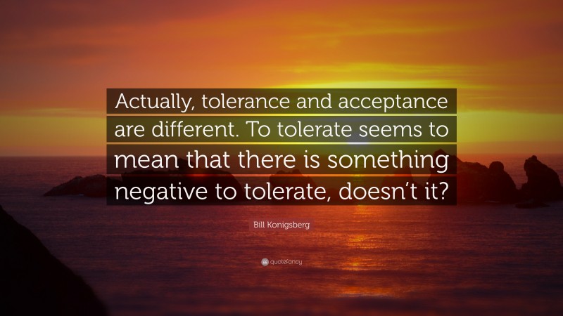 Bill Konigsberg Quote: “Actually, tolerance and acceptance are different. To tolerate seems to mean that there is something negative to tolerate, doesn’t it?”