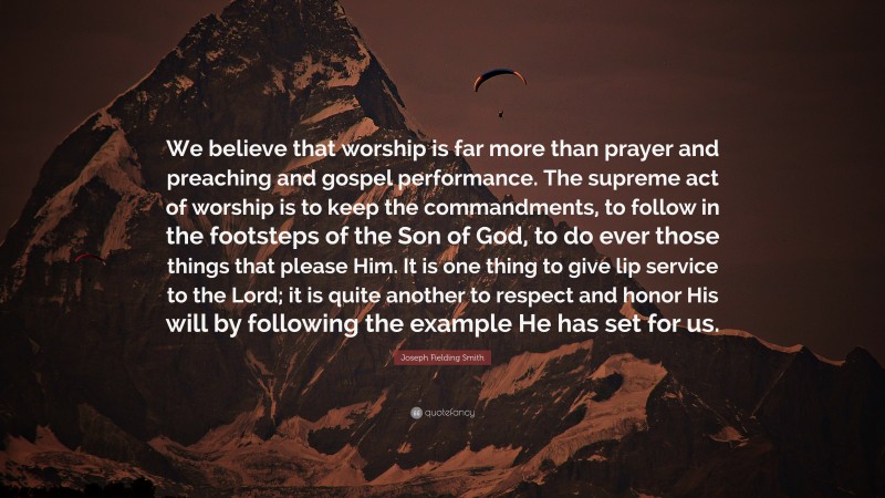 Joseph Fielding Smith Quote: “We believe that worship is far more than prayer and preaching and gospel performance. The supreme act of worship is to keep the commandments, to follow in the footsteps of the Son of God, to do ever those things that please Him. It is one thing to give lip service to the Lord; it is quite another to respect and honor His will by following the example He has set for us.”