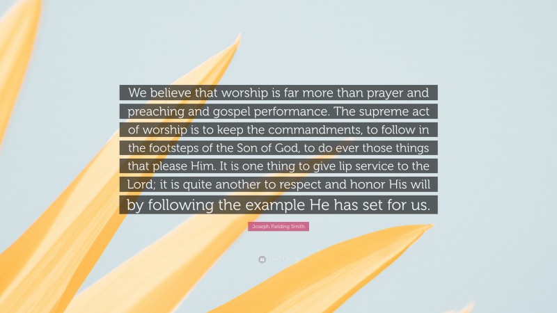 Joseph Fielding Smith Quote: “We believe that worship is far more than prayer and preaching and gospel performance. The supreme act of worship is to keep the commandments, to follow in the footsteps of the Son of God, to do ever those things that please Him. It is one thing to give lip service to the Lord; it is quite another to respect and honor His will by following the example He has set for us.”