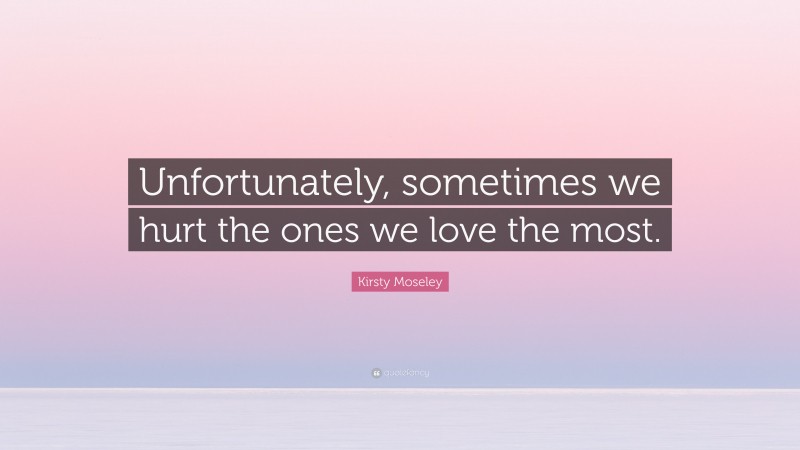 Kirsty Moseley Quote: “Unfortunately, sometimes we hurt the ones we love the most.”