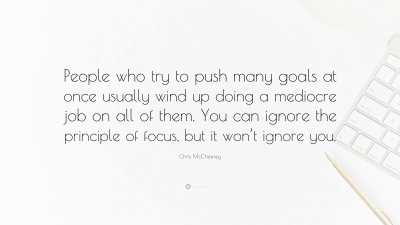 Chris McChesney Quote: “People who try to push many goals at once usually wind up doing a mediocre job on all of them. You can ignore the principle of focus, but it won’t ignore you.”
