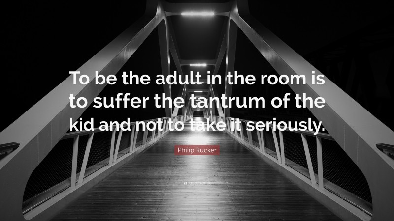 Philip Rucker Quote: “To be the adult in the room is to suffer the tantrum of the kid and not to take it seriously.”