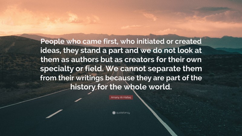 Amany Al-Hallaq Quote: “People who came first, who initiated or created ideas, they stand a part and we do not look at them as authors but as creators for their own specialty or field. We cannot separate them from their writings because they are part of the history for the whole world.”