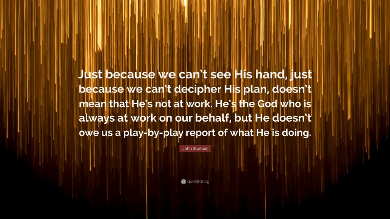 John Stumbo Quote: “Just because we can’t see His hand, just because we can’t decipher His plan, doesn’t mean that He’s not at work. He’s the God who is always at work on our behalf, but He doesn’t owe us a play-by-play report of what He is doing.”