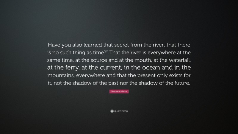 Hermann Hesse Quote: “Have you also learned that secret from the river; that there is no such thing as time?” That the river is everywhere at the same time, at the source and at the mouth, at the waterfall, at the ferry, at the current, in the ocean and in the mountains, everywhere and that the present only exists for it, not the shadow of the past nor the shadow of the future.”