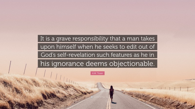 A.W. Tozer Quote: “It is a grave responsibility that a man takes upon himself when he seeks to edit out of God’s self-revelation such features as he in his ignorance deems objectionable.”