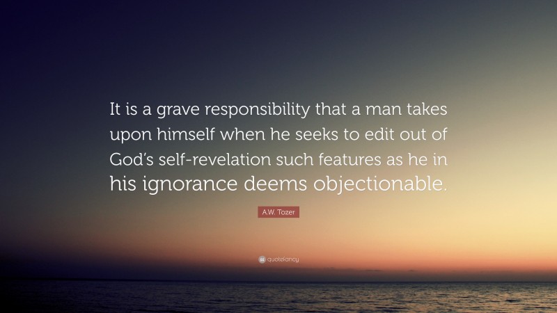 A.W. Tozer Quote: “It is a grave responsibility that a man takes upon himself when he seeks to edit out of God’s self-revelation such features as he in his ignorance deems objectionable.”