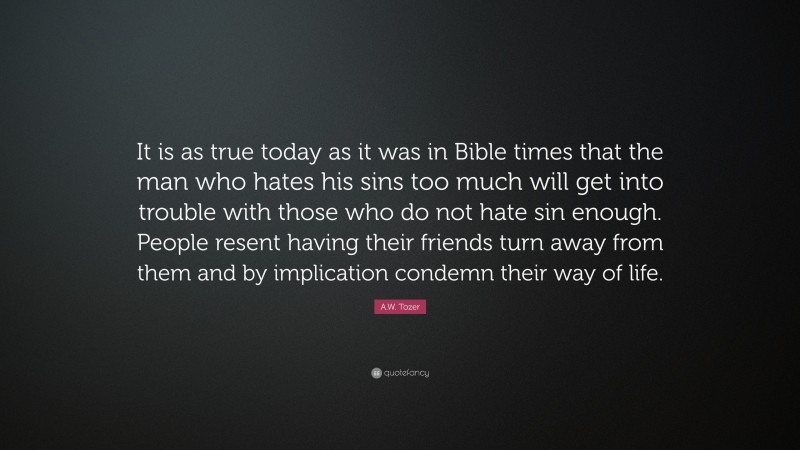 A.W. Tozer Quote: “It is as true today as it was in Bible times that the man who hates his sins too much will get into trouble with those who do not hate sin enough. People resent having their friends turn away from them and by implication condemn their way of life.”