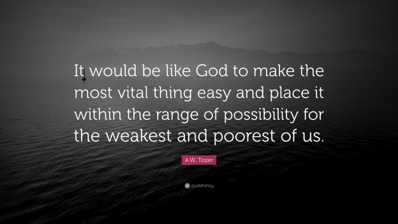 A.W. Tozer Quote: “It would be like God to make the most vital thing easy and place it within the range of possibility for the weakest and poorest of us.”