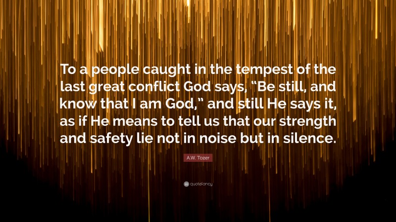A.W. Tozer Quote: “To a people caught in the tempest of the last great conflict God says, “Be still, and know that I am God,” and still He says it, as if He means to tell us that our strength and safety lie not in noise but in silence.”