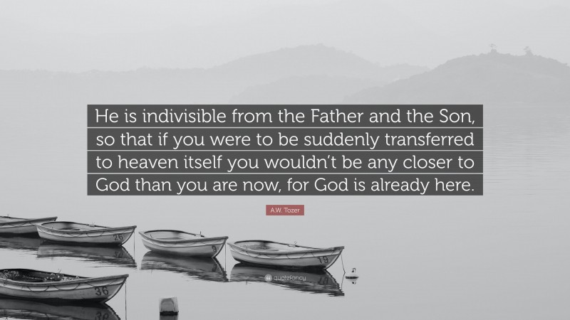 A.W. Tozer Quote: “He is indivisible from the Father and the Son, so that if you were to be suddenly transferred to heaven itself you wouldn’t be any closer to God than you are now, for God is already here.”