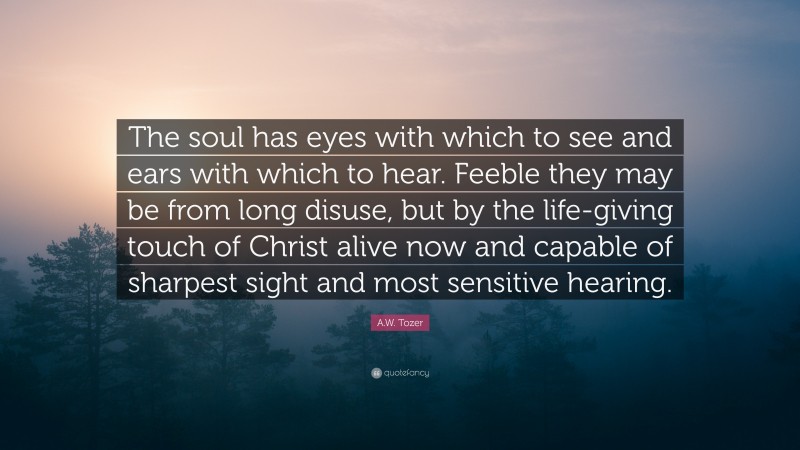 A.W. Tozer Quote: “The soul has eyes with which to see and ears with which to hear. Feeble they may be from long disuse, but by the life-giving touch of Christ alive now and capable of sharpest sight and most sensitive hearing.”
