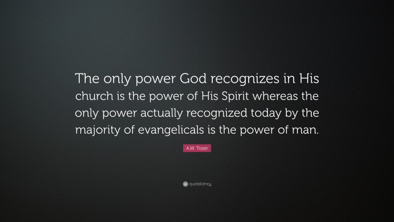 A.W. Tozer Quote: “The only power God recognizes in His church is the power of His Spirit whereas the only power actually recognized today by the majority of evangelicals is the power of man.”