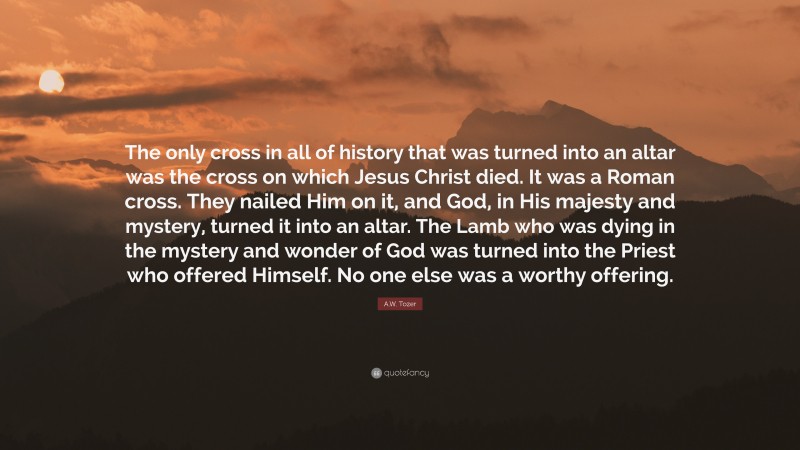 A.W. Tozer Quote: “The only cross in all of history that was turned into an altar was the cross on which Jesus Christ died. It was a Roman cross. They nailed Him on it, and God, in His majesty and mystery, turned it into an altar. The Lamb who was dying in the mystery and wonder of God was turned into the Priest who offered Himself. No one else was a worthy offering.”