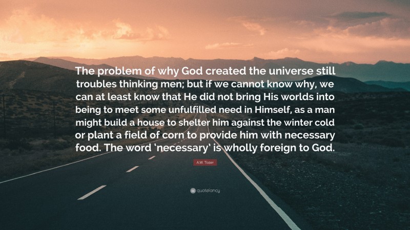 A.W. Tozer Quote: “The problem of why God created the universe still troubles thinking men; but if we cannot know why, we can at least know that He did not bring His worlds into being to meet some unfulfilled need in Himself, as a man might build a house to shelter him against the winter cold or plant a field of corn to provide him with necessary food. The word ‘necessary’ is wholly foreign to God.”