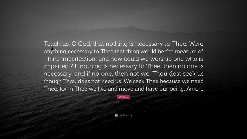 A.W. Tozer Quote: “Teach us, O God, that nothing is necessary to Thee. Were anything necessary to Thee that thing would be the measure of Thine imperfection: and how could we worship one who is imperfect? If nothing is necessary to Thee, then no one is necessary, and if no one, then not we. Thou dost seek us though Thou does not need us. We seek Thee because we need Thee, for in Thee we live and move and have our being. Amen.”